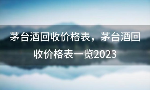 茅臺(tái)酒回收價(jià)格表？茅臺(tái)酒回收價(jià)格表一覽2023